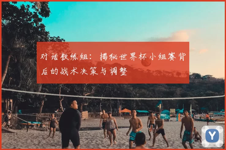 对话教练组:揭秘世界杯小组赛背后的战术决策与调整