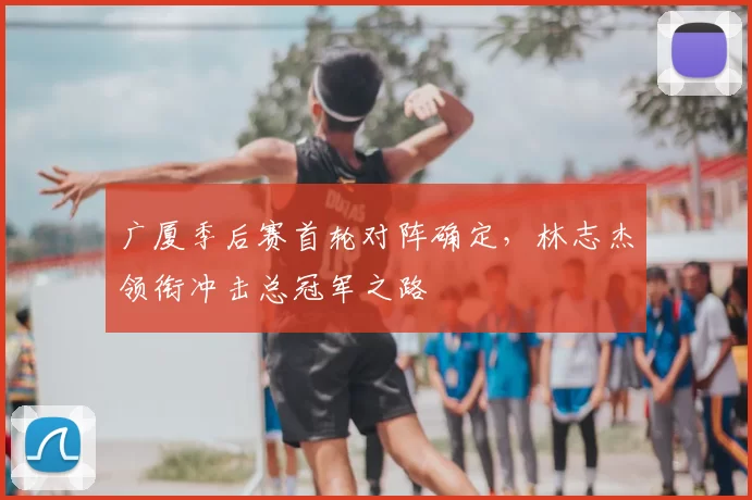 广厦季后赛首轮对阵确定，林志杰领衔冲击总冠军之路