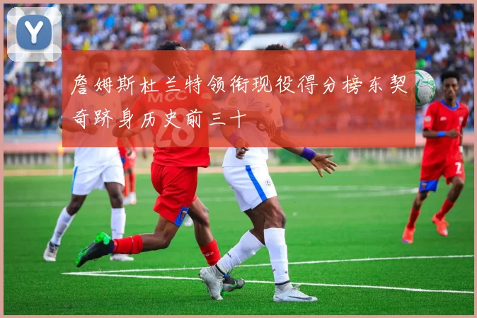 詹姆斯杜兰特领衔现役得分榜东契奇跻身历史前三十