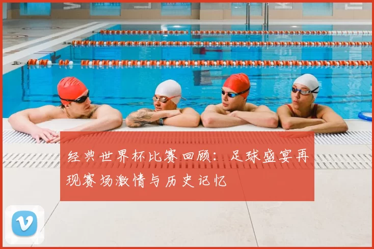 经典世界杯比赛回顾：足球盛宴再现赛场激情与历史记忆