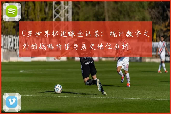 C罗世界杯进球全记录：统计数字之外的战略价值与历史地位分析