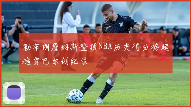 勒布朗詹姆斯登顶NBA历史得分榜超越贾巴尔创纪录