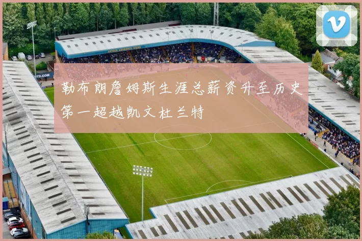 勒布朗詹姆斯生涯总薪资升至历史第一超越凯文杜兰特