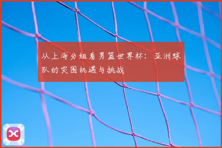从上海分组看男篮世界杯:亚洲球队的突围机遇与挑战