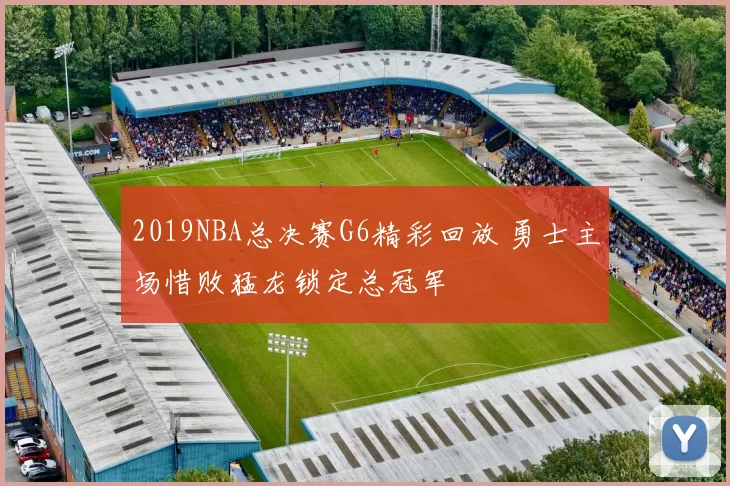 2019NBA总决赛G6精彩回放 勇士主场惜败猛龙锁定总冠军