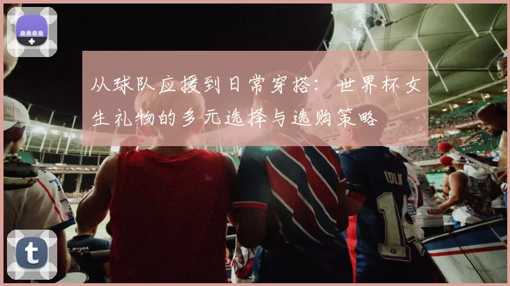 从球队应援到日常穿搭：世界杯女生礼物的多元选择与选购策略