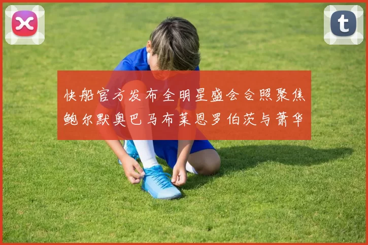 快船官方发布全明星盛会合照聚焦鲍尔默奥巴马布莱恩罗伯茨与萧华同框亮相
