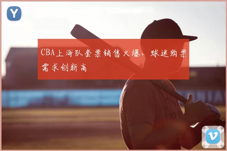 CBA上海队套票销售火爆,球迷购票需求创新高