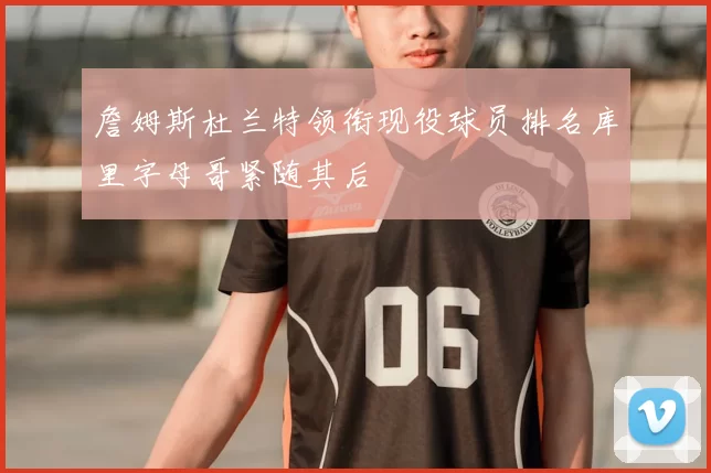 詹姆斯杜兰特领衔现役球员排名库里字母哥紧随其后