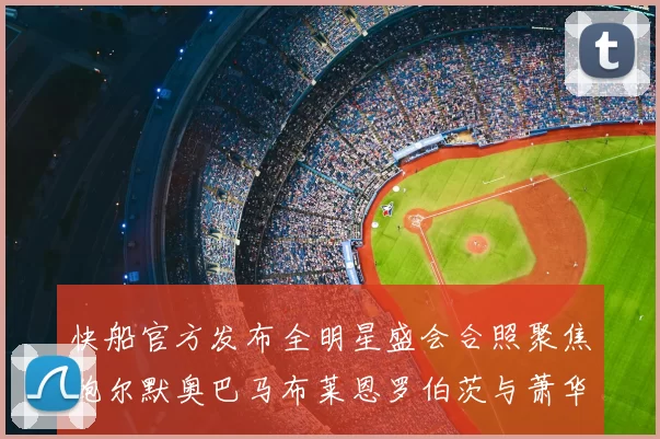 快船官方发布全明星盛会合照聚焦鲍尔默奥巴马布莱恩罗伯茨与萧华同框亮相