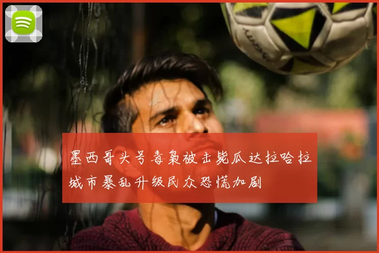 墨西哥头号毒枭被击毙瓜达拉哈拉城市暴乱升级民众恐慌加剧