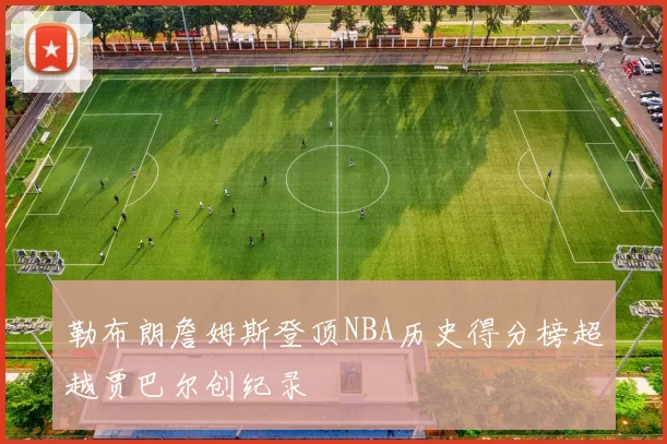 勒布朗詹姆斯登顶NBA历史得分榜超越贾巴尔创纪录