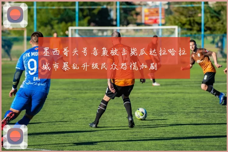 墨西哥头号毒枭被击毙瓜达拉哈拉城市暴乱升级民众恐慌加剧