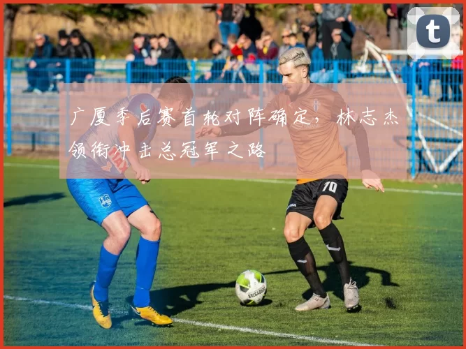广厦季后赛首轮对阵确定，林志杰领衔冲击总冠军之路