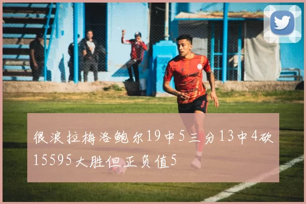 很浪拉梅洛鲍尔19中5三分13中4砍15595大胜但正负值5