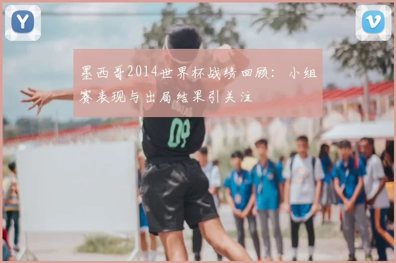 墨西哥2014世界杯战绩回顾：小组赛表现与出局结果引关注