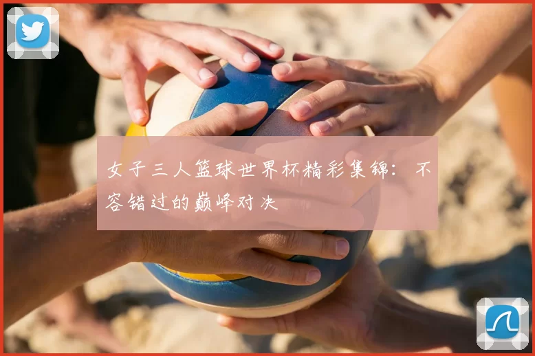 女子三人篮球世界杯精彩集锦：不容错过的巅峰对决