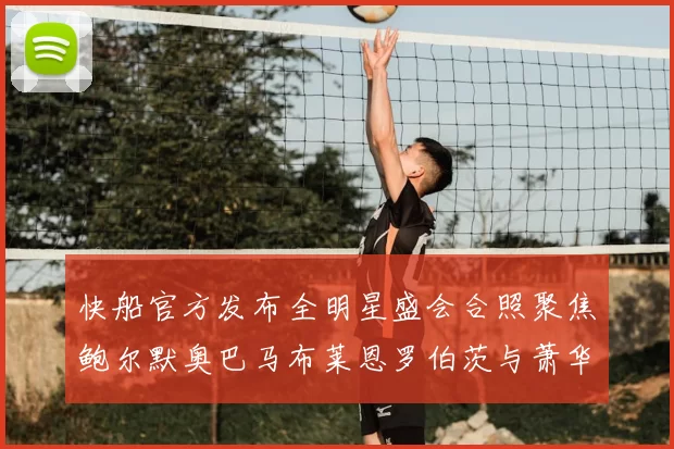 快船官方发布全明星盛会合照聚焦鲍尔默奥巴马布莱恩罗伯茨与萧华同框亮相