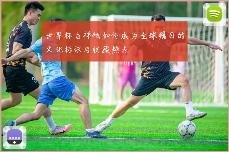 世界杯吉祥物如何成为全球瞩目的文化标识与收藏热点