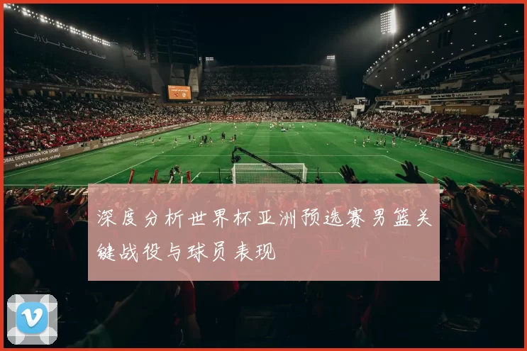 深度分析世界杯亚洲预选赛男篮关键战役与球员表现