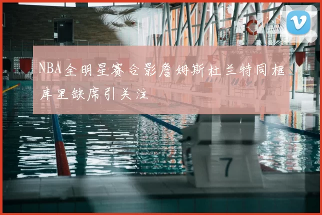 NBA全明星赛合影詹姆斯杜兰特同框库里缺席引关注