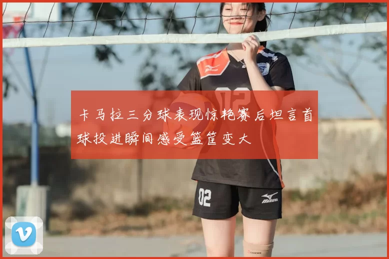 卡马拉三分球表现惊艳赛后坦言首球投进瞬间感受篮筐变大