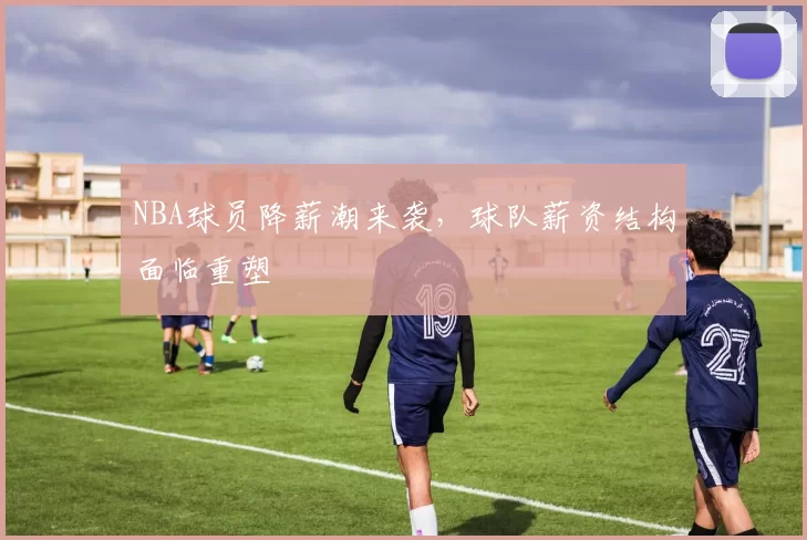 NBA球员降薪潮来袭，球队薪资结构面临重塑