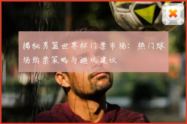 揭秘男篮世界杯门票市场：热门球场购票策略与避坑建议
