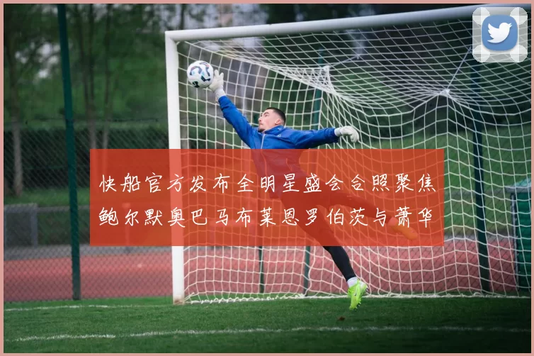 快船官方发布全明星盛会合照聚焦鲍尔默奥巴马布莱恩罗伯茨与萧华同框亮相