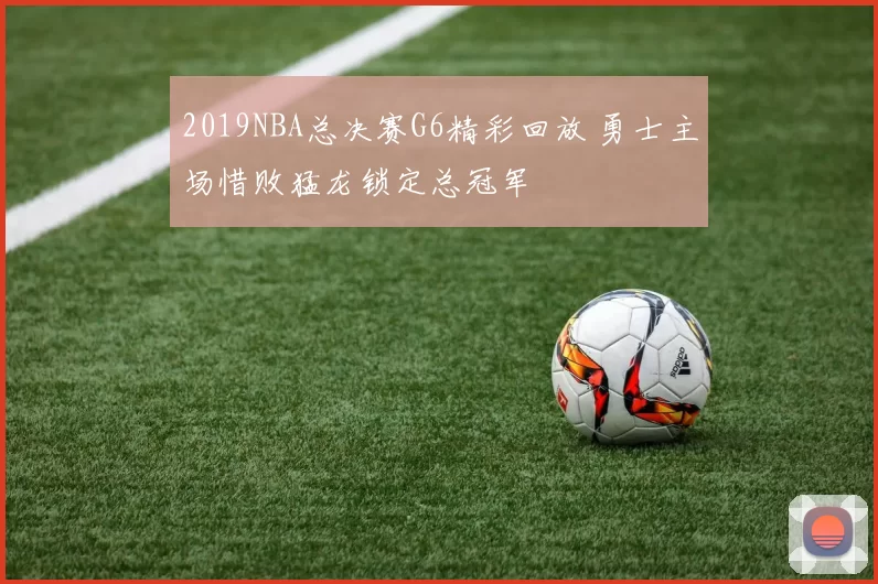 2019NBA总决赛G6精彩回放 勇士主场惜败猛龙锁定总冠军