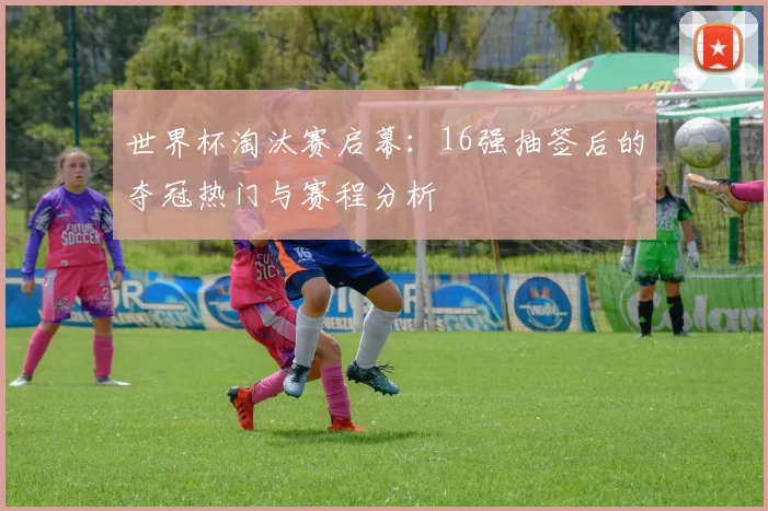 世界杯淘汰赛启幕:16强抽签后的夺冠热门与赛程分析