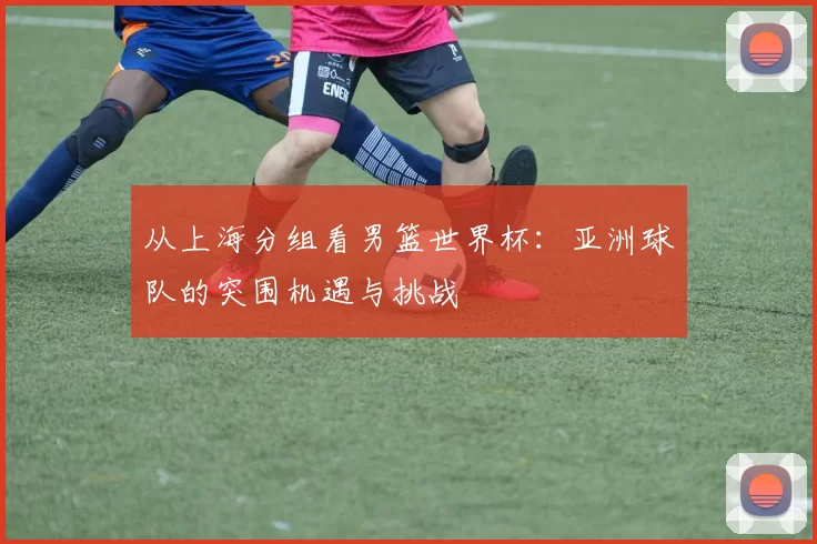从上海分组看男篮世界杯:亚洲球队的突围机遇与挑战