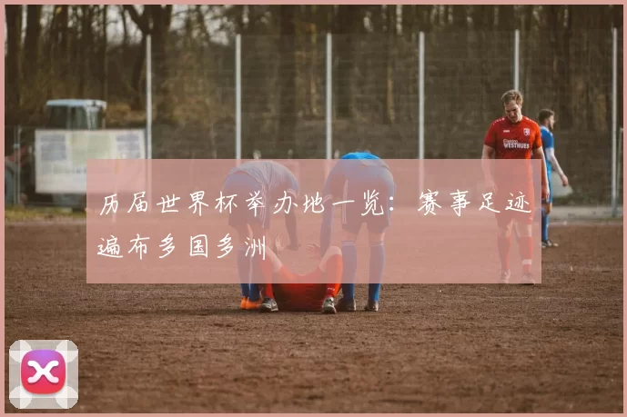 历届世界杯举办地一览:赛事足迹遍布多国多洲
