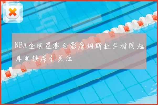 NBA全明星赛合影詹姆斯杜兰特同框库里缺席引关注