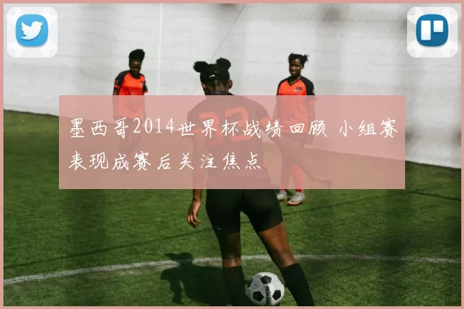 墨西哥2014世界杯战绩回顾 小组赛表现成赛后关注焦点
