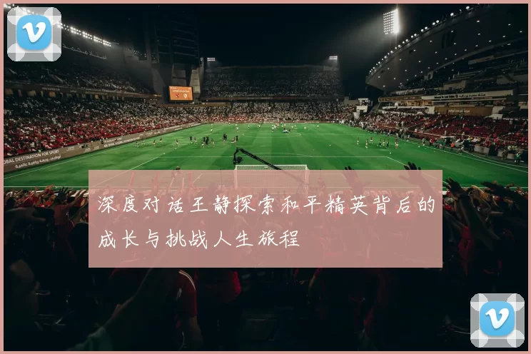 深度对话王静探索和平精英背后的成长与挑战人生旅程
