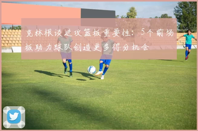 克林根谈进攻篮板重要性:5个前场板助力球队创造更多得分机会