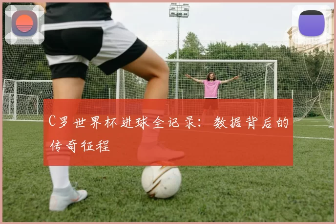 C罗世界杯进球全记录：数据背后的传奇征程