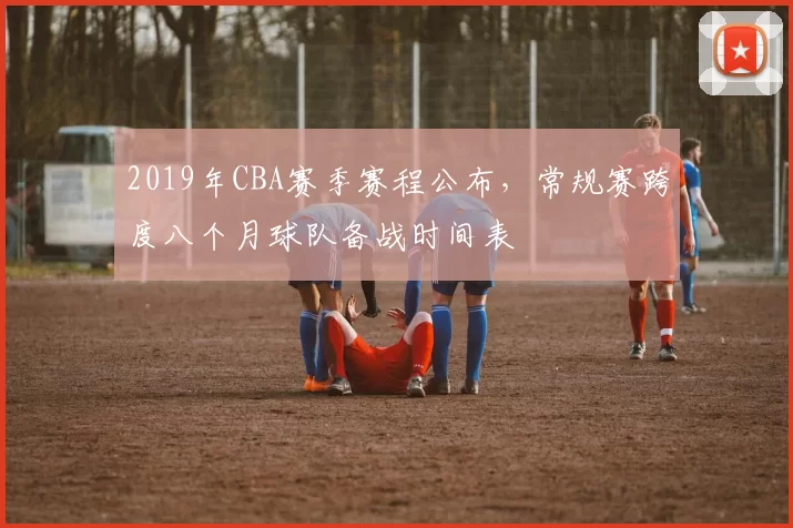 2019年CBA赛季赛程公布,常规赛跨度八个月球队备战时间表