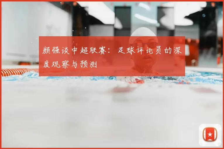 颜强谈中超联赛:足球评论员的深度观察与预测