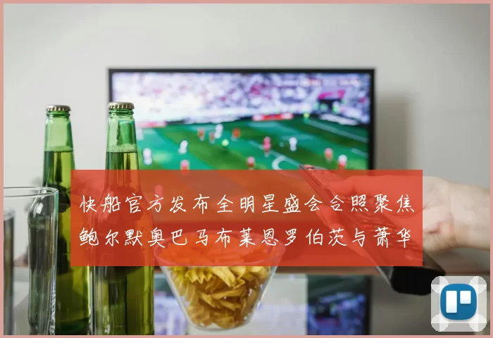 快船官方发布全明星盛会合照聚焦鲍尔默奥巴马布莱恩罗伯茨与萧华同框亮相