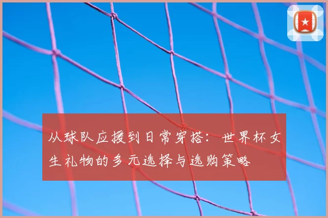 从球队应援到日常穿搭：世界杯女生礼物的多元选择与选购策略