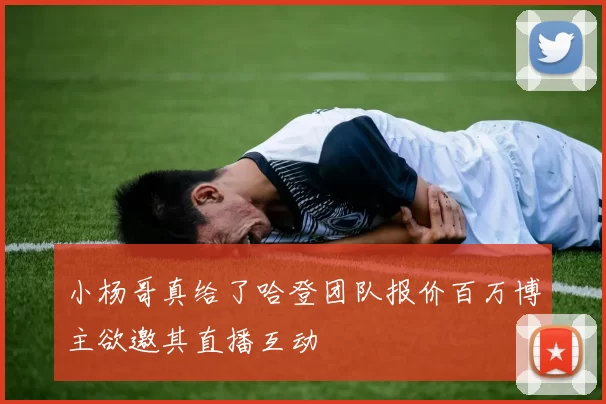 小杨哥真给了哈登团队报价百万博主欲邀其直播互动