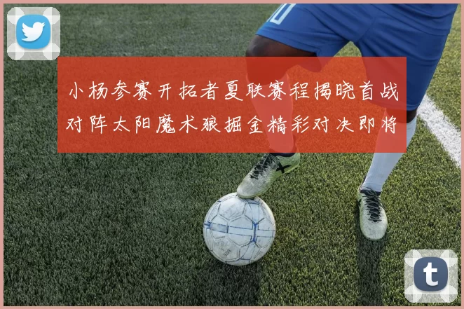 小杨参赛开拓者夏联赛程揭晓首战对阵太阳魔术狼掘金精彩对决即将开启