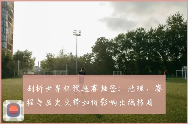 剖析世界杯预选赛抽签：地理、赛程与历史交锋如何影响出线格局