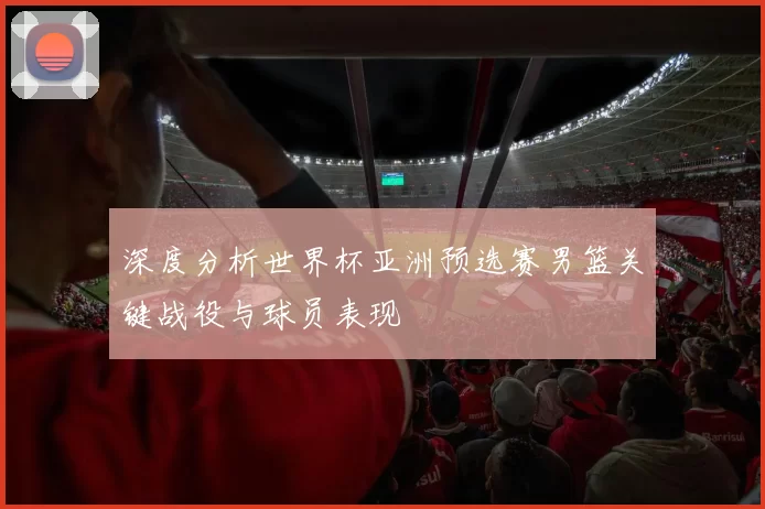 深度分析世界杯亚洲预选赛男篮关键战役与球员表现
