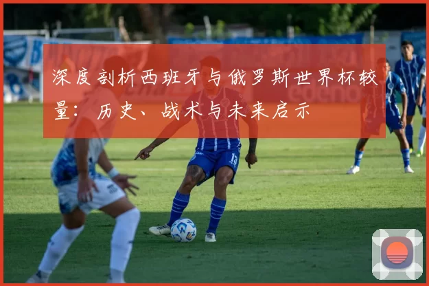 深度剖析西班牙与俄罗斯世界杯较量:历史、战术与未来启示
