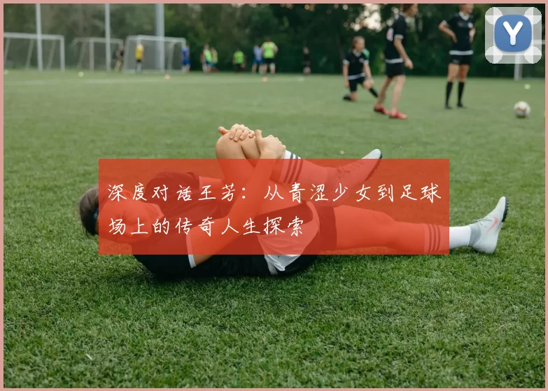 深度对话王芳:从青涩少女到足球场上的传奇人生探索