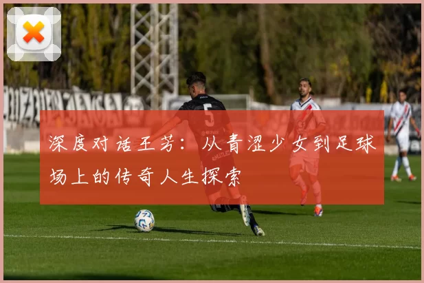 深度对话王芳:从青涩少女到足球场上的传奇人生探索