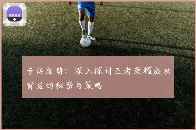 专访陈静:深入探讨王者荣耀成功背后的秘密与策略
